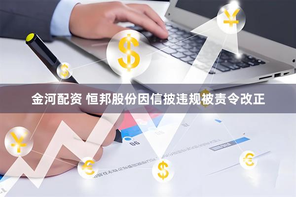 金河配资 恒邦股份因信披违规被责令改正