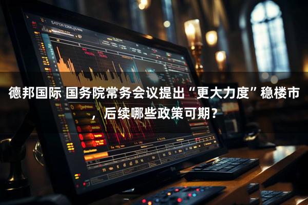 德邦国际 国务院常务会议提出“更大力度”稳楼市，后续哪些政策可期？