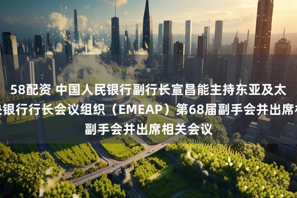 58配资 中国人民银行副行长宣昌能主持东亚及太平洋中央银行行长会议组织(EMEAP)第68届副手会并出席相关会议