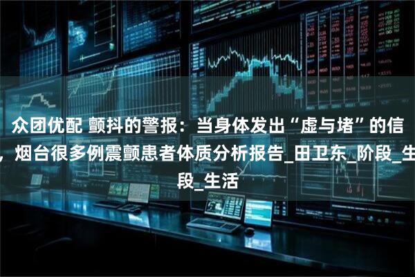 众团优配 颤抖的警报：当身体发出“虚与堵”的信号，烟台很多例震颤患者体质分析报告_田卫东_阶段_生活