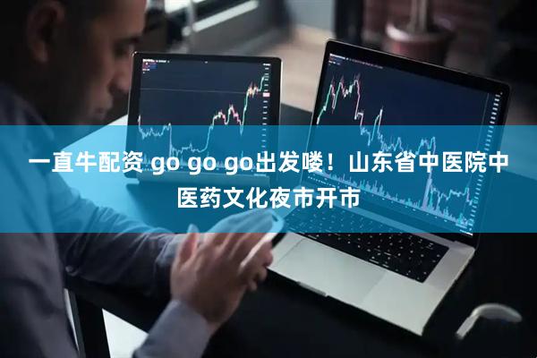 一直牛配资 go go go出发喽！山东省中医院中医药文化夜市开市