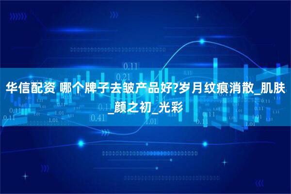 华信配资 哪个牌子去皱产品好?岁月纹痕消散_肌肤_颜之初_光彩