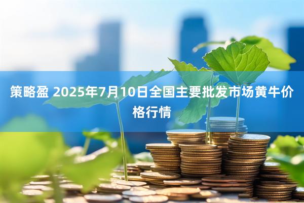 策略盈 2025年7月10日全国主要批发市场黄牛价格行情