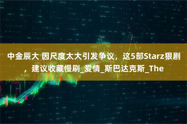 中金辰大 因尺度太大引发争议,这5部Starz狠剧,建议收藏慢刷_爱情_斯巴达克斯_The