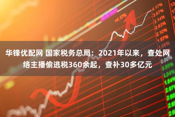 华锋优配网 国家税务总局：2021年以来，查处网络主播偷逃税360余起，查补30多亿元
