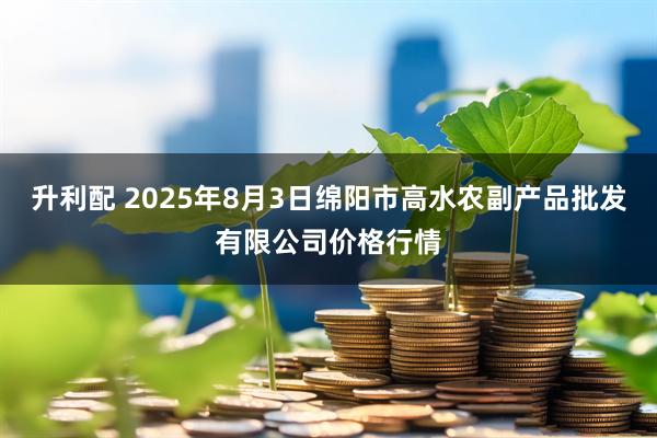 升利配 2025年8月3日绵阳市高水农副产品批发有限公司价格行情
