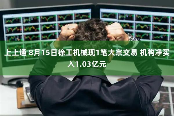 上上通 8月15日徐工机械现1笔大宗交易 机构净买入1.03亿元