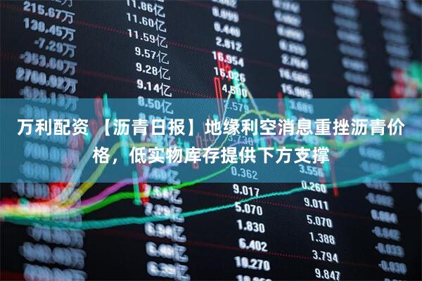 万利配资 【沥青日报】地缘利空消息重挫沥青价格，低实物库存提供下方支撑